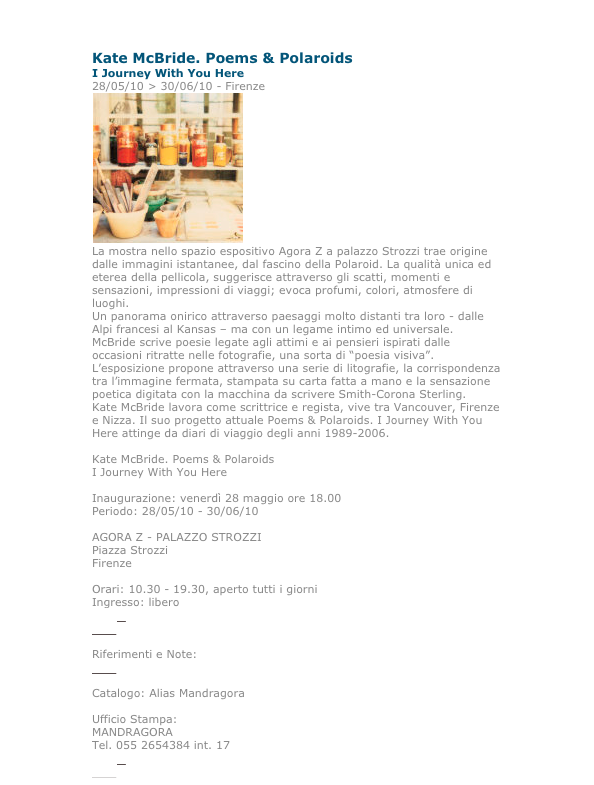 Kate McBride. Poems & Polaroids
I Journey With You Here
28/05/10 > 30/06/10 - Firenze 
￼
La mostra nello spazio espositivo Agora Z a palazzo Strozzi trae origine dalle immagini istantanee, dal fascino della Polaroid. La qualità unica ed eterea della pellicola, suggerisce attraverso gli scatti, momenti e sensazioni, impressioni di viaggi; evoca profumi, colori, atmosfere di luoghi.
Un panorama onirico attraverso paesaggi molto distanti tra loro - dalle Alpi francesi al Kansas – ma con un legame intimo ed universale.
McBride scrive poesie legate agli attimi e ai pensieri ispirati dalle occasioni ritratte nelle fotografie, una sorta di “poesia visiva”.
L’esposizione propone attraverso una serie di litografie, la corrispondenza tra l’immagine fermata, stampata su carta fatta a mano e la sensazione poetica digitata con la macchina da scrivere Smith-Corona Sterling.
Kate McBride lavora come scrittrice e regista, vive tra Vancouver, Firenze e Nizza. Il suo progetto attuale Poems & Polaroids. I Journey With You Here attinge da diari di viaggio degli anni 1989-2006.

Kate McBride. Poems & Polaroids
I Journey With You Here

Inaugurazione: venerdì 28 maggio ore 18.00
Periodo: 28/05/10 - 30/06/10

AGORA Z - PALAZZO STROZZI
Piazza Strozzi
Firenze 

Orari: 10.30 - 19.30, aperto tutti i giorni
Ingresso: libero
E-Mail
Web

Riferimenti e Note:
Web

Catalogo: Alias Mandragora

Ufficio Stampa:
MANDRAGORA
Tel. 055 2654384 int. 17
E-Mail
Web
